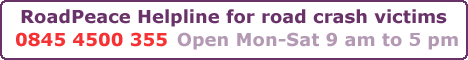 RoadPeace Helpline for road crash victims - 0845 4500 355 - Open 7 days a week 9 am to 9 pm RoadPeace Helpline for road crash victims - 0845 4500 355 - Open 7 days a week 9 am to 9 pm